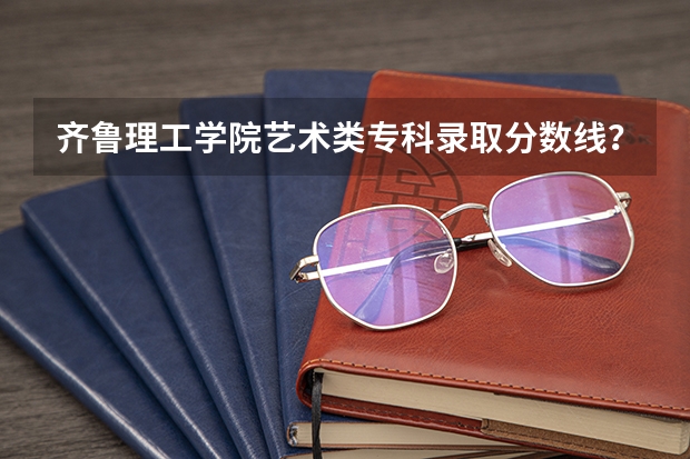 齐鲁理工学院艺术类专科录取分数线?(齐鲁理工学院录取分数线)