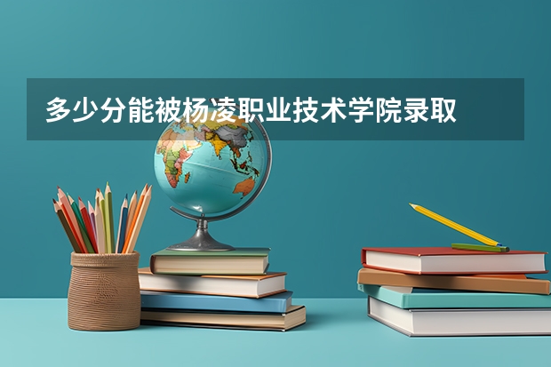 多少分能被杨凌职业技术学院录取