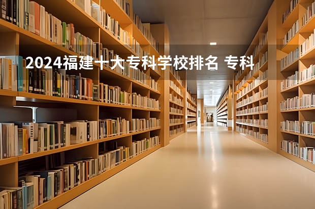 2024福建十大专科学校排名 专科学校排名榜全国