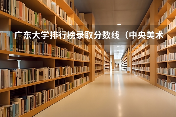 广东大学排行榜录取分数线(中央美术学院/清华美术学院/中国美术学院文化和专业的录取分是)