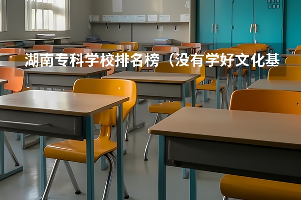 湖南专科学校排名榜(没有学好文化基础想了解 湖南职校排名?)