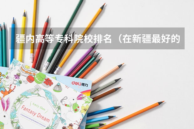 疆内高等专科院校排名（在新疆最好的专科学校）