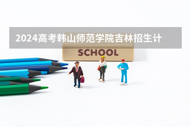 2024高考韩山师范学院吉林招生计划 招多少人